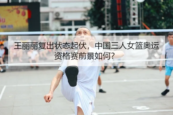 王丽丽复出状态起伏，中国三人女篮奥运资格赛前景如何？