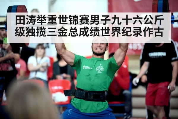田涛举重世锦赛男子九十六公斤级独揽三金总成绩世界纪录作古