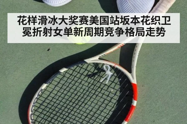 花样滑冰大奖赛美国站坂本花织卫冕折射女单新周期竞争格局走势